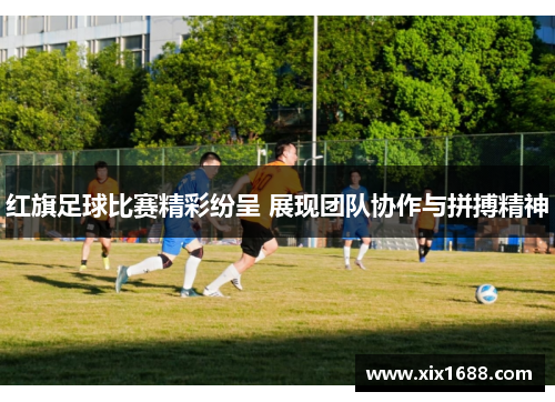 红旗足球比赛精彩纷呈 展现团队协作与拼搏精神
