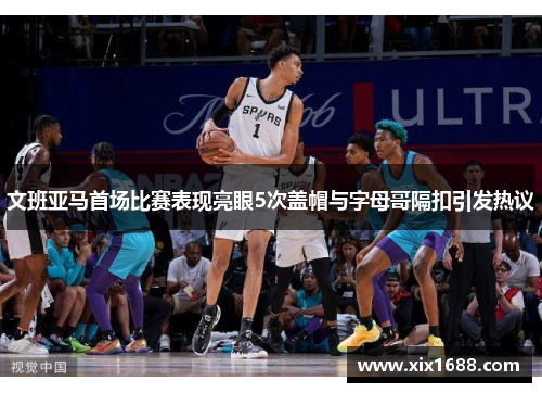 文班亚马首场比赛表现亮眼5次盖帽与字母哥隔扣引发热议